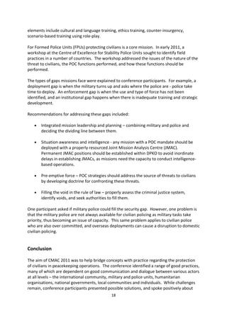 Implementing POC

Support for comprehensive protection strategies requires human and operational resources.
CMAC participants heard from two examples of implementation of policies and resources,
that of the military and the police.

The Australian Defence Force s (ADF) approach to doctrine and training include initiatives to
protect civilians, provide preparedness and education. The idea of safeguarding civilians is
not new it is a fundamental concept when ADF deploys missions, and is an accepted
concept in counter-insurgency operations. However, protecting civilians has always been
viewed within wider aims, rather than an aim in itself. Nevertheless, the work of the UN in
the field of POC is regarded as best practice and military doctrine continues to evolve to
incorporate new ideas as a response to new emerging concepts. Because of this, Australia is
developing a POC doctrine for the ADF. Other Australian agencies have an interest in this
process, which is not solely a military task, but as one that involves all actors including
civilians and the police, underscoring the need for all Australian Government agencies to
respond.

The ADF is a supporter of UN peacekeeping. It has contributed to missions, and a
commitment to international peacekeeping is part of its history. Currently, the ADF is
conducting training, and underlining this training is UN doctrine. It is a rigorous process and
elements include cultural and language training, ethics training, counter-insurgency,
scenario-based training using role-play.

For Formed Police Units (FPUs) protecting civilians is a core mission. In early 2011, a
workshop at the Centre of Excellence for Stability Police Units sought to identify field
practices in a number of countries. The workshop addressed the issues of the nature of the
threat to civilians, the POC functions performed, and how these functions should be
performed.

The types of gaps missions face were explained to conference participants. For example, a
deployment gap is when the military turns up and asks where the police are - police take
time to deploy. An enforcement gap is when the use and type of force has not been
identified, and an institutional gap happens when there is inadequate training and strategic
development.

Recommendations for addressing these gaps included:

   ·   Integrated mission leadership and planning combining military and police and
       deciding the dividing line between them.

   ·   Situation awareness and intelligence - any mission with a POC mandate should be
       deployed with a properly resourced Joint Mission Analysis Centre (JMAC).
       Permanent JMAC positions should be established within DPKO to avoid inordinate
       delays in establishing JMACs, as missions need the capacity to conduct intelligence-
       based operations.
                                              18
 