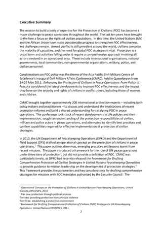 Executive Summary

The mission to build a body of expertise for the Protection of Civilians (POC) has become a
major challenge to peace operations throughout the world. The last ten years have brought
to the fore a focus on the rights of civilian populations. In this time, the United Nations (UN)
and the African Union have made considerable progress to strengthen POC effectiveness.
Yet challenges remain. Armed conflict is still prevalent around the world, civilians comprise
the majority of casualties, and the need for global POC strategies is vital. Protection is a
broad term and activities falling under it require a comprehensive approach involving all
actors involved in an operational area. These include international organisations, national
governments, local communities, non-governmental organisations, military, police, and
civilian personnel.

Considerations on POC policy was the theme of the Asia Pacific Civil-Military Centre of
Excellence s inaugural Civil Military Affairs Conference (CMAC), held in Queanbeyan from
24-26 May 2011. Enhancing the Protection of Civilians in Peace Operations: From Policy to
Practice considered the latest developments to improve POC effectiveness and the impact
they have on the security and rights of civilians in conflict zones, including those of women
and children.

CMAC brought together approximately 200 international protection experts including both
policy makers and practitioners to discuss and understand the implications of recent
protection reforms and build a shared understanding for catalysing POC in peace
operations. The conference took stock of recent developments in UN policies and their
implementation, sought an understanding of the protection responsibilities of civilian,
military and police actors in peace operations, and attempted to identify best practices and
confirm capabilities required for effective implementation of protection of civilian
strategies.

In 2010, the UN Department of Peacekeeping Operations (DPKO) and the Department of
Field Support (DFS) drafted an operational concept on the protection of civilians in peace
operations.1 This paper outlines dilemmas, emerging practices and lessons learnt from
recent missions. The paper introduced a framework for the role of UN peace operations
under three tiers of protection2, but did not provide a definition of POC. CMAC was
particularly timely, as DPKO had recently released the Framework for Drafting
Comprehensive Protection of Civilian Strategies in United Nations Peacekeeping Operations
to provide guidance to mission leadership on the development of protection strategies.3
This framework provides the parameters and key considerations for drafting comprehensive

1
  Operational Concept on the Protection of Civilians in United Nations Peacekeeping Operations, United
Nations, DPKO/DFS, 2010
2
  Tier one: protection through political process
Tier two: providing protection from physical violence
Tier three: establishing a protective environment
3
  Framework for Drafting Comprehensive Protection of Civilians (POC) Strategies in UN Peacekeeping
Operations, United Nations DPKO/DFS, 2011.

                                                      2
 