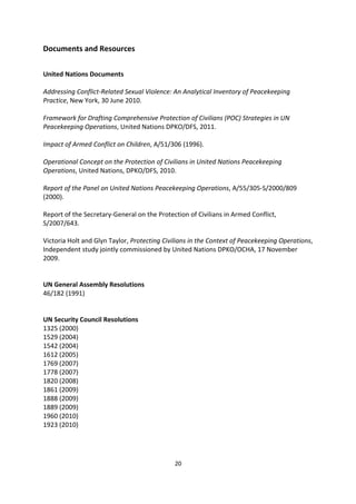 Documents and Resources


United Nations Documents

Addressing Conflict-Related Sexual Violence: An Analytical Inventory of Peacekeeping
Practice, New York, 30 June 2010.

Framework for Drafting Comprehensive Protection of Civilians (POC) Strategies in UN
Peacekeeping Operations, United Nations DPKO/DFS, 2011.

Impact of Armed Conflict on Children, A/51/306 (1996).

Operational Concept on the Protection of Civilians in United Nations Peacekeeping
Operations, United Nations, DPKO/DFS, 2010.

Report of the Panel on United Nations Peacekeeping Operations, A/55/305-S/2000/809
(2000).

Report of the Secretary-General on the Protection of Civilians in Armed Conflict,
S/2007/643.

Victoria Holt and Glyn Taylor, Protecting Civilians in the Context of Peacekeeping Operations,
Independent study jointly commissioned by United Nations DPKO/OCHA, 17 November
2009.


UN General Assembly Resolutions
46/182 (1991)


UN Security Council Resolutions
1325 (2000)
1529 (2004)
1542 (2004)
1612 (2005)
1769 (2007)
1778 (2007)
1820 (2008)
1861 (2009)
1888 (2009)
1889 (2009)
1960 (2010)
1923 (2010)



                                             20
 