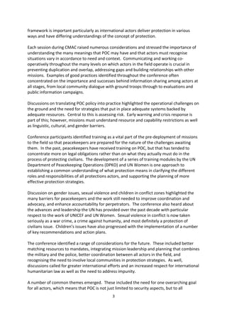strategies for missions with POC mandates authorised by the Security Council. The
framework is important particularly as international actors deliver protection in various
ways and have differing understandings of the concept of protection.

Each session during CMAC raised numerous considerations and stressed the importance of
understanding the many meanings that POC may have and that actors must recognise
situations vary in accordance to need and context. Communicating and working co-
operatively throughout the many levels on which actors in the field operate is crucial in
preventing duplication and overlap, addressing gaps and building relationships with other
missions. Examples of good practices identified throughout the conference often
concentrated on the importance and successes behind information sharing among actors at
all stages, from local community dialogue with ground troops through to evaluations and
public information campaigns.

Discussions on translating POC policy into practice highlighted the operational challenges on
the ground and the need for strategies that put in place adequate systems backed by
adequate resources. Central to this is assessing risk. Early warning and crisis response is
part of this; however, missions must understand resource and capability restrictions as well
as linguistic, cultural, and gender barriers.

Conference participants identified training as a vital part of the pre-deployment of missions
to the field so that peacekeepers are prepared for the nature of the challenges awaiting
them. In the past, peacekeepers have received training on POC, but that has tended to
concentrate more on legal obligations rather than on what they actually must do in the
process of protecting civilians. The development of a series of training modules by the UN
Department of Peacekeeping Operations (DPKO) and UN Women is one approach to
establishing a common understanding of what protection means in clarifying the different
roles and responsibilities of all protections actors, and supporting the planning of more
effective protection strategies.

Discussion on gender issues, sexual violence and children in conflict zones highlighted the
many barriers for peacekeepers and the work still needed to improve coordination and
advocacy, and enhance accountability for perpetrators. The conference also heard about
the advances and leadership the UN has provided over the past decade with particular
respect to the work of UNICEF and UN Women. Sexual violence in conflict is now taken
seriously as a war crime, a crime against humanity, and most definitely a protection of
civilians issue. Children s issues have also progressed with the implementation of a number
of key recommendations and action plans.

The conference identified a range of considerations for the future. These included better
matching resources to mandates, integrating mission leadership and planning that combines
the military and the police, better coordination between all actors in the field, and
recognising the need to involve local communities in protection strategies. As well,
discussions called for greater international efforts and an increased respect for international
humanitarian law as well as the need to address impunity.


                                              3
 