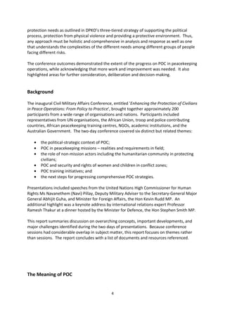 A number of common themes emerged. These included the need for one overarching goal
for all actors, which means that POC is not just limited to security aspects, but to all
protection needs as outlined in DPKO s three-tiered strategy of supporting the political
process, protection from physical violence and providing a protective environment. Thus,
any approach must be holistic and comprehensive in analysis and response as well as one
that understands the complexities of the different needs among different groups of people
facing different risks.

The conference outcomes demonstrated the extent of the progress on POC in peacekeeping
operations, while acknowledging that more work and improvement was needed. It also
highlighted areas for further consideration, deliberation and decision-making.


Background

The inaugural Civil Military Affairs Conference, entitled 'Enhancing the Protection of Civilians
in Peace Operations: From Policy to Practice', brought together approximately 200
participants from a wide range of organisations and nations. Participants included
representatives from UN organisations, the African Union, troop and police contributing
countries, African peacekeeping training centres, NGOs, academic institutions, and the
Australian Government. The two-day conference covered six distinct but related themes:

   ·   the political-strategic context of POC;
   ·   POC in peacekeeping missions realities and requirements in field;
   ·   the role of non-mission actors including the humanitarian community in protecting
       civilians;
   ·   POC and security and rights of women and children in conflict zones;
   ·   POC training initiatives; and
   ·   the next steps for progressing comprehensive POC strategies.

Presentations included speeches from the United Nations High Commissioner for Human
Rights Ms Navanethem (Navi) Pillay, Deputy Military Adviser to the Secretary-General Major
General Abhijit Guha, and Minister for Foreign Affairs, the Hon Kevin Rudd MP. An
additional highlight was a keynote address by international relations expert Professor
Ramesh Thakur at a dinner hosted by the Minister for Defence, the Hon Stephen Smith MP.

This report summaries discussion on overarching concepts, important developments, and
major challenges identified during the two days of presentations. Because conference
sessions had considerable overlap in subject matter, this report focuses on themes rather
than sessions. The report concludes with a list of documents and resources referenced.




                                               4
 