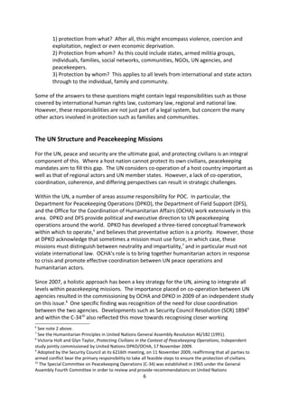 While the above presents a broad definition of what protection is it arguably begs the
questions:

        1) protection from what? After all, this might encompass violence, coercion and
        exploitation, neglect or even economic deprivation.
        2) Protection from whom? As this could include states, armed militia groups,
        individuals, families, social networks, communities, NGOs, UN agencies, and
        peacekeepers.
        3) Protection by whom? This applies to all levels from international and state actors
        through to the individual, family and community.

Some of the answers to these questions might contain legal responsibilities such as those
covered by international human rights law, customary law, regional and national law.
However, these responsibilities are not just part of a legal system, but concern the many
other actors involved in protection such as families and communities.


The UN Structure and Peacekeeping Missions

For the UN, peace and security are the ultimate goal, and protecting civilians is an integral
component of this. Where a host nation cannot protect its own civilians, peacekeeping
mandates aim to fill this gap. The UN considers co-operation of a host country important as
well as that of regional actors and UN member states. However, a lack of co-operation,
coordination, coherence, and differing perspectives can result in strategic challenges.

Within the UN, a number of areas assume responsibility for POC. In particular, the
Department for Peacekeeping Operations (DPKO), the Department of Field Support (DFS),
and the Office for the Coordination of Humanitarian Affairs (OCHA) work extensively in this
area. DPKO and DFS provide political and executive direction to UN peacekeeping
operations around the world. DPKO has developed a three-tiered conceptual framework
within which to operate,6 and believes that preventative action is a priority. However, those
at DPKO acknowledge that sometimes a mission must use force, in which case, these
missions must distinguish between neutrality and impartiality,7 and in particular must not
violate international law. OCHA s role is to bring together humanitarian actors in response
to crisis and promote effective coordination between UN peace operations and
humanitarian actors.

Since 2007, a holistic approach has been a key strategy for the UN, aiming to integrate all
levels within peacekeeping missions. The importance placed on co-operation between UN
agencies resulted in the commissioning by OCHA and DPKO in 2009 of an independent study
on this issue.8 One specific finding was recognition of the need for close coordination


6
  See note 2 above.
7
  See the Humanitarian Principles in United Nations General Assembly Resolution 46/182 (1991).
8
  Victoria Holt and Glyn Taylor, Protecting Civilians in the Context of Peacekeeping Operations, Independent
study jointly commissioned by United Nations DPKO/OCHA, 17 November 2009.
                                                       6
 