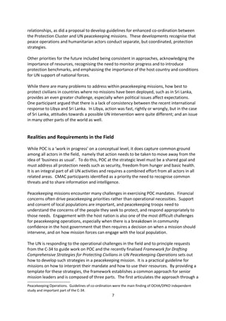 between the two agencies. Developments such as Security Council Resolution (SCR) 18949
and within the C-3410 also reflected this move towards recognising closer working
relationships, as did a proposal to develop guidelines for enhanced co-ordination between
the Protection Cluster and UN peacekeeping missions. These developments recognise that
peace operations and humanitarian actors conduct separate, but coordinated, protection
strategies.

Other priorities for the future included being consistent in approaches, acknowledging the
importance of resources, recognising the need to monitor progress and to introduce
protection benchmarks, and emphasising the importance of the host country and conditions
for UN support of national forces.

While there are many problems to address within peacekeeping missions, how best to
protect civilians in countries where no missions have been deployed, such as in Sri Lanka,
provides an even greater challenge, especially when political issues affect expectations.
One participant argued that there is a lack of consistency between the recent international
response to Libya and Sri Lanka. In Libya, action was fast, rightly or wrongly, but in the case
of Sri Lanka, attitudes towards a possible UN intervention were quite different; and an issue
in many other parts of the world as well.


Realities and Requirements in the Field

While POC is a work in progress on a conceptual level, it does capture common ground
among all actors in the field, namely that action needs to be taken to move away from the
idea of business as usual . To do this, POC at the strategic level must be a shared goal and
must address all protection needs such as security, freedom from hunger and basic health.
It is an integral part of all UN activities and requires a combined effort from all actors in all
related areas. CMAC participants identified as a priority the need to recognise common
threats and to share information and intelligence.

Peacekeeping missions encounter many challenges in exercising POC mandates. Financial
concerns often drive peacekeeping priorities rather than operational necessities. Support
and consent of local populations are important, and peacekeeping troops need to
understand the concerns of the people they seek to protect, and respond appropriately to
those needs. Engagement with the host nation is also one of the most difficult challenges
for peacekeeping operations, especially when there is a breakdown in community
confidence in the host government that then requires a decision on when a mission should
intervene, and on how mission forces can engage with the local population.


9
  Adopted by the Security Council at its 6216th meeting, on 11 November 2009, reaffirming that all parties to
armed conflict bear the primary responsibility to take all feasible steps to ensure the protection of civilians.
10
   The Special Committee on Peacekeeping Operations (C-34) was established in 1965 under the General
Assembly Fourth Committee in order to review and provide recommendations on United Nations
Peacekeeping Operations. Guidelines of co-ordination were the main finding of OCHA/DPKO independent
study and important part of the C-34.
                                                        7
 