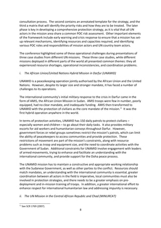 The UN is responding to the operational challenges in the field and to principle requests
from the C-34 to guide work on POC and the recently finalised Framework for Drafting
Comprehensive Strategies for Protecting Civilians in UN Peacekeeping Operations sets out
how to develop such strategies in a peacekeeping mission. It is a practical guideline for
missions on how to interpret their mandate and how to use their resources. By providing a
template for these strategies, the framework establishes a common approach for senior
mission leaders and is composed of three parts. The first articulates the approach through a
consultation process. The second contains an annotated template for the strategy, and the
third a matrix that will identify the priority risks and how they are to be treated. The later
phase is key in developing a comprehensive protection strategy, as it is vital that all UN
actors in the mission area share a common POC risk assessment. Other important elements
of the framework include early warning and crisis response to ensure that a mission has set-
up relevant mechanisms, identifying resources and capacities required, and identifying
various POC roles and responsibilities of mission actors and UN country team actors.

The conference highlighted some of these operational challenges during presentations of
three case studies from different UN missions. These three case studies, while different
missions deployed in different parts of the world all presented common themes: they all
experienced resource shortages, operational inconsistencies, and coordination problems.

i.     The African Union/United Nations Hybrid Mission in Darfur (UNAMID)

UNAMID is a peacekeeping operation jointly authorised by the African Union and the United
Nations. However, despite its larger size and stronger mandate, it has faced a number of
challenges to its operations.

The international community s initial military response to the crisis in Darfur came in the
form of AMIS, the African Union Mission in Sudan. AMIS troops were few in number, poorly
equipped, had no clear mandate, and inadequate funding. AMIS then transformed to
UNAMID with the protection of civilians as the core mandate of the mission.11 It was the
first hybrid operation anywhere in the world.

In terms of protection activities, UNAMID has 150 daily patrols to protect civilians
especially women and children to go about their daily tasks. It also provides military
escorts for aid workers and humanitarian convoys throughout Darfur. However,
government forces or rebel groups sometimes restrict the mission s patrols, which can limit
the ability of peacekeepers to access communities and provide protection. These
restrictions of movement are part of the mission s constraints, along with resource
problems such as troop and equipment size, and the need to coordinate activities with the
Government of Sudan. Additional constraints for UNAMID involve engagement with leaders
of armed movements, trying to enhance and facilitate an understanding with the
international community, and provide support for the Doha peace process.




11
     See SCR 1769 (2007).
                                              8
 