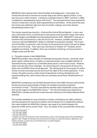 The UNAMID mission has to maintain a constructive and appropriate working relationship
with the Sudanese Government, as well as other parties to the conflict. Resources should
match mandates, an understanding with the international community is essential, greater
coordination between all actors in the field is imperative, local communities must also be
involved in protection strategies, and there needs to be a greater emphasis on pre-
deployment and in-mission training of troops. In addition, a greater international effort to
enhance respect for international humanitarian law and addressing impunity is necessary.

ii. The UN Mission in the Central African Republic and Chad (MINURCAT)
MINURCAT had to operate with critical shortfalls and inadequacies. Fortunately, the
mission did not have to intervene to counter large-scale violence against civilians, as has
been the case in other missions. It started as a political mission in 200712 and then, in 2009,
mandated as a peacekeeping mission with forces.13 The host government never wanted the
mission in Chad and in January 2010 requested that its termination. At the end of that year,
the mission was withdrawn after less than 22 months, making it one of the shortest
peacekeeping missions ever.14

The mission covered two countries Chad and the Central African Republic it was a war
zone, had hostile terrain, no infrastructure (only poorly constructed dirt roads), there were
300,000 refugees and 200,000 internally displaced persons (IDP). MINURCAT s task was to
transform this environment to a safe and secure one. However, available capacities and
resources restricted MINURCAT s ability to undertake its protection mandate. There were
critical shortfalls, in particular a lack of troops on the ground and it took a full year to deploy
65 per cent of its forces. There were also restrictions on Chapter VII15 mandates and air
capability was limited. In addition, there was no border monitoring, no forces present in
refugee camps and IDP sites.

iii. The police mission in Haiti (MINUSTAH)
MINUSTAH provides many examples of challenges facing police missions. Generally, when
police replace military forces, it implies an improved situation and a tangible indicator of
improved security, progress to a sustainable peace process, and mission success. However,
police units also face many challenges. An overarching one is the question of how to fit a
police role into DPKO s three-tiered approach. The ultimate goal for the purpose of a police
mission must be to provide security and ensure the rights of the civilian population. In any
mission, the police assume a wide variety of operational, training, development and
capacity building roles, which means they can contribute across these UN-defined tiers of
activity.

MINUSTAH s predecessor was the Multinational Interim Force (MIF) that was authorised by
the Security Council and provided a Chapter VII mandate to provide a protection

12
   See SCR 1778 (2007).
13
   See SCR 1861 (2009).
14
   See SCR 1923 (2010).
15
   Chapter VII is part of the Charter of the United Nations, which is the founding treaty of the United Nations,
signed in 1945. Chapter VII describes the Security Council's power to authorise economic, diplomatic, and
military sanctions, as well as the use of military force, to resolve disputes.
                                                        9
 
