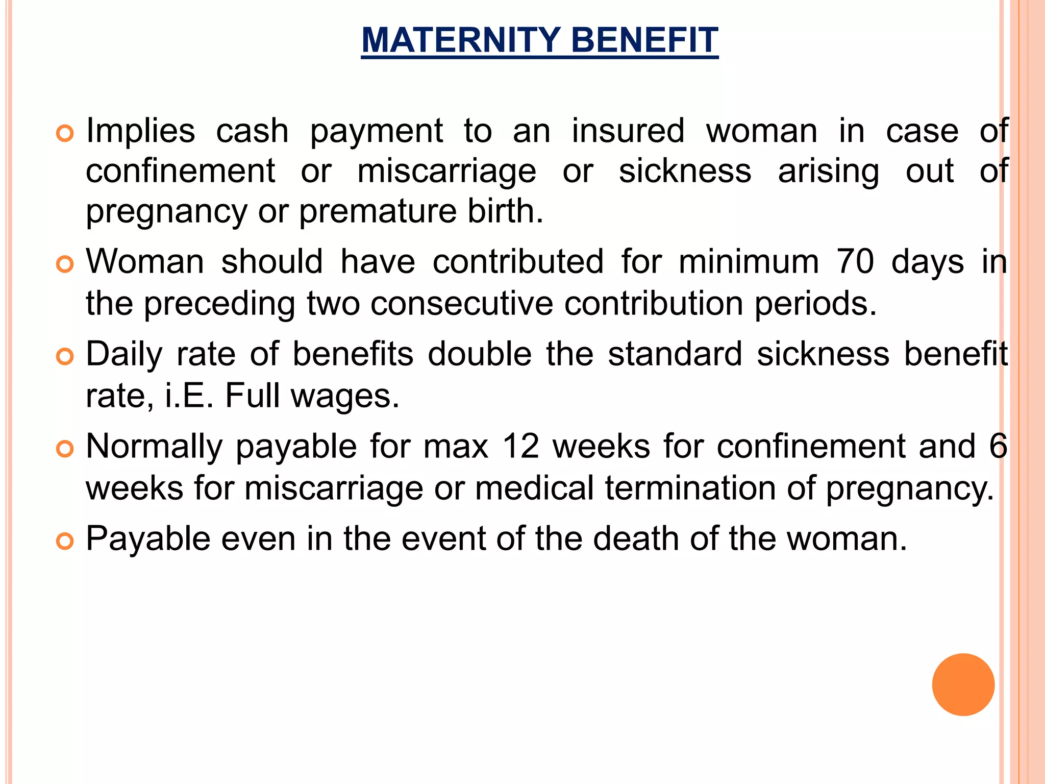 MATERNITY BENEFIT
 Implies cash payment to an insured woman in case of
confinement or miscarriage or sickness arising out of
pregnancy or premature birth.
 Woman should have contributed for minimum 70 days in
the preceding two consecutive contribution periods.
 Daily rate of benefits double the standard sickness benefit
rate, i.E. Full wages.
 Normally payable for max 12 weeks for confinement and 6
weeks for miscarriage or medical termination of pregnancy.
 Payable even in the event of the death of the woman.
 