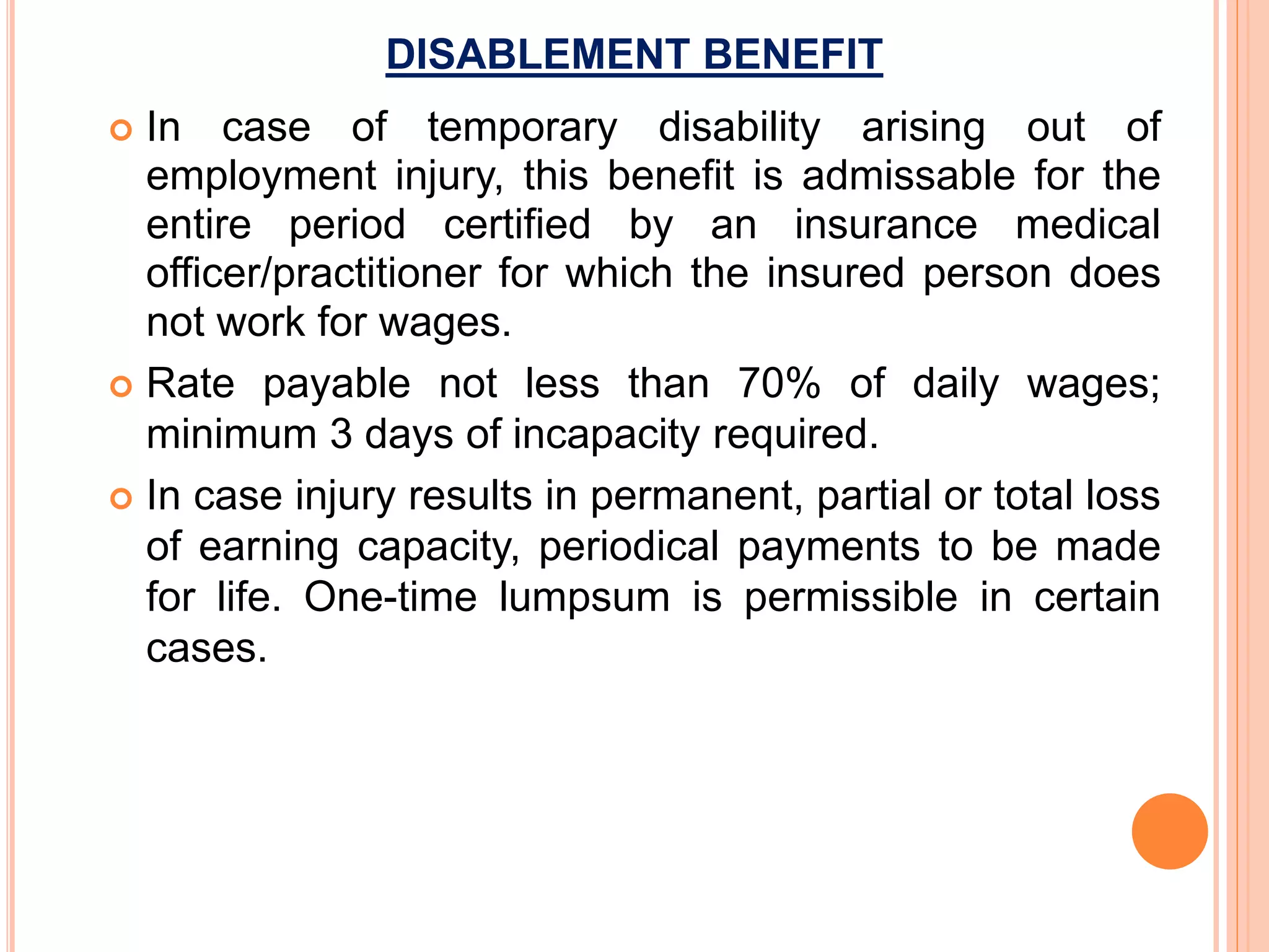 DISABLEMENT BENEFIT
 In case of temporary disability arising out of
employment injury, this benefit is admissable for the
entire period certified by an insurance medical
officer/practitioner for which the insured person does
not work for wages.
 Rate payable not less than 70% of daily wages;
minimum 3 days of incapacity required.
 In case injury results in permanent, partial or total loss
of earning capacity, periodical payments to be made
for life. One-time lumpsum is permissible in certain
cases.
 