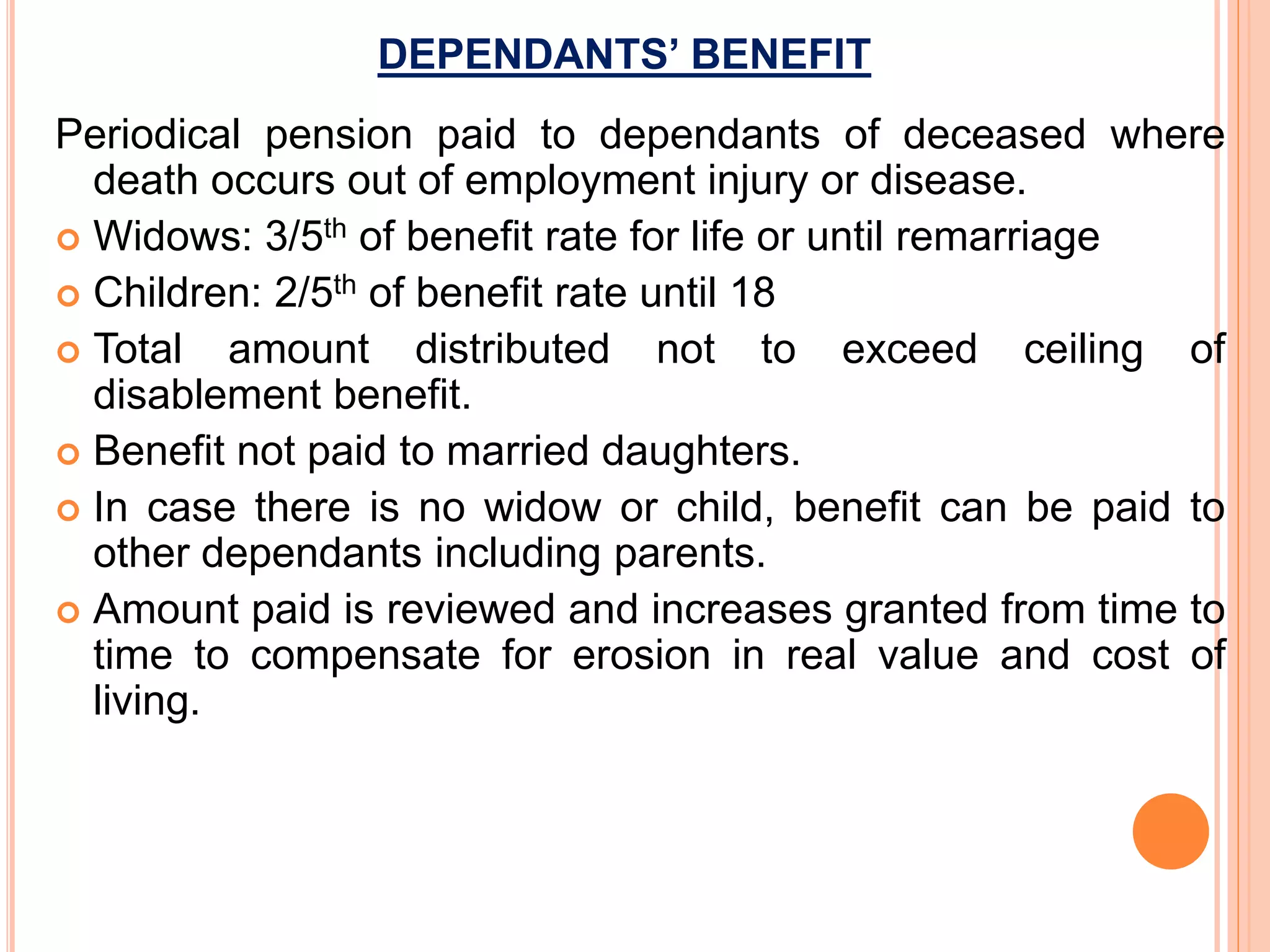 DEPENDANTS’ BENEFIT
Periodical pension paid to dependants of deceased where
death occurs out of employment injury or disease.
 Widows: 3/5th of benefit rate for life or until remarriage
 Children: 2/5th of benefit rate until 18
 Total amount distributed not to exceed ceiling of
disablement benefit.
 Benefit not paid to married daughters.
 In case there is no widow or child, benefit can be paid to
other dependants including parents.
 Amount paid is reviewed and increases granted from time to
time to compensate for erosion in real value and cost of
living.
 