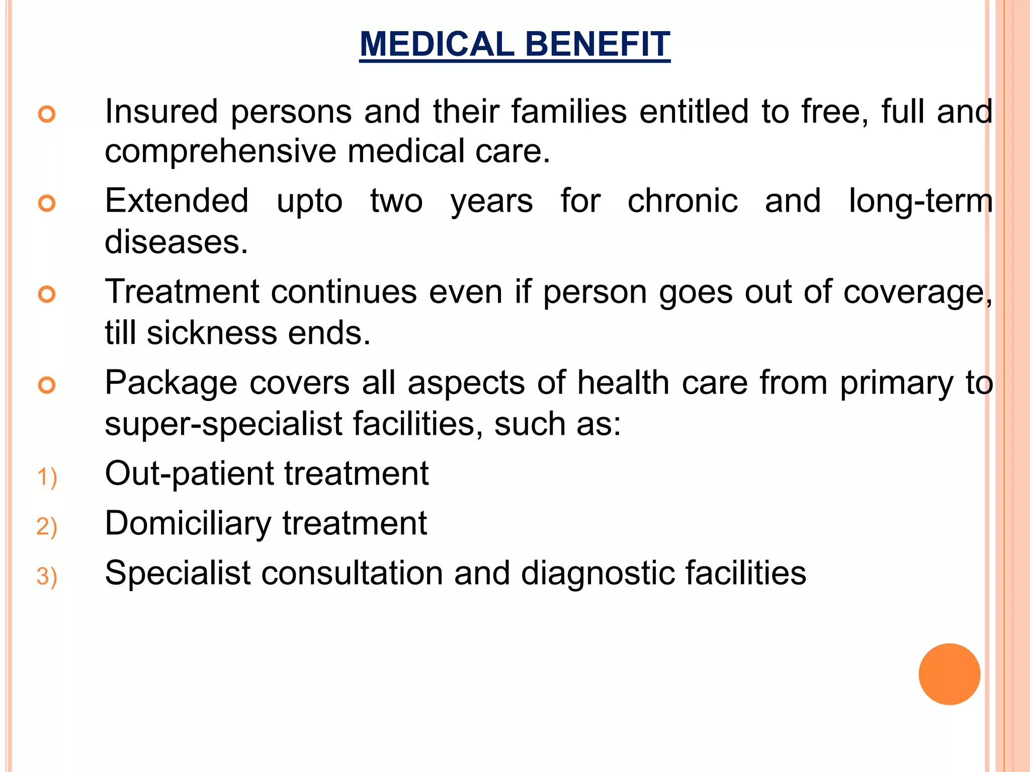 MEDICAL BENEFIT
 Insured persons and their families entitled to free, full and
comprehensive medical care.
 Extended upto two years for chronic and long-term
diseases.
 Treatment continues even if person goes out of coverage,
till sickness ends.
 Package covers all aspects of health care from primary to
super-specialist facilities, such as:
1) Out-patient treatment
2) Domiciliary treatment
3) Specialist consultation and diagnostic facilities
 