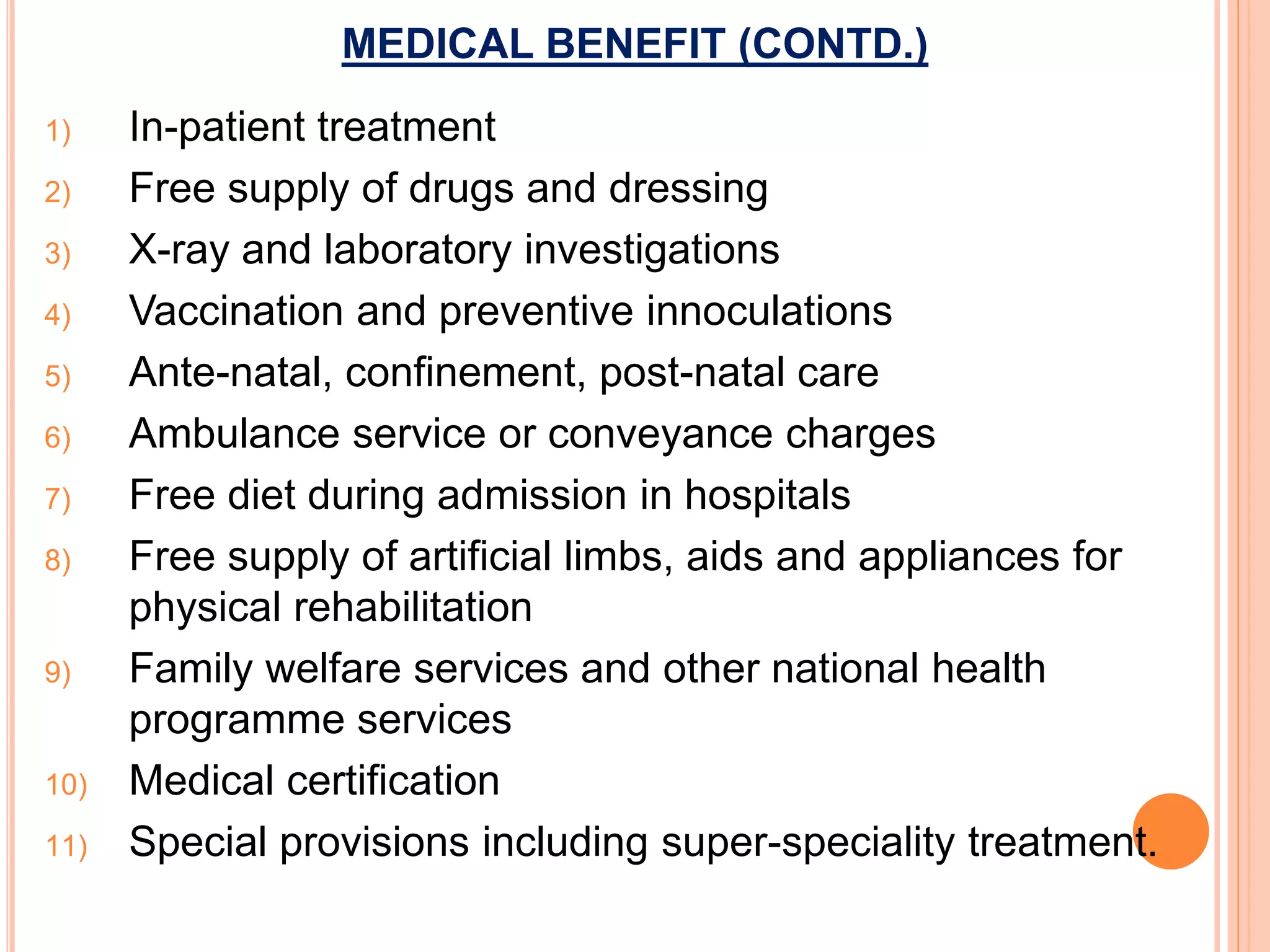 MEDICAL BENEFIT (CONTD.)
1) In-patient treatment
2) Free supply of drugs and dressing
3) X-ray and laboratory investigations
4) Vaccination and preventive innoculations
5) Ante-natal, confinement, post-natal care
6) Ambulance service or conveyance charges
7) Free diet during admission in hospitals
8) Free supply of artificial limbs, aids and appliances for
physical rehabilitation
9) Family welfare services and other national health
programme services
10) Medical certification
11) Special provisions including super-speciality treatment.
 