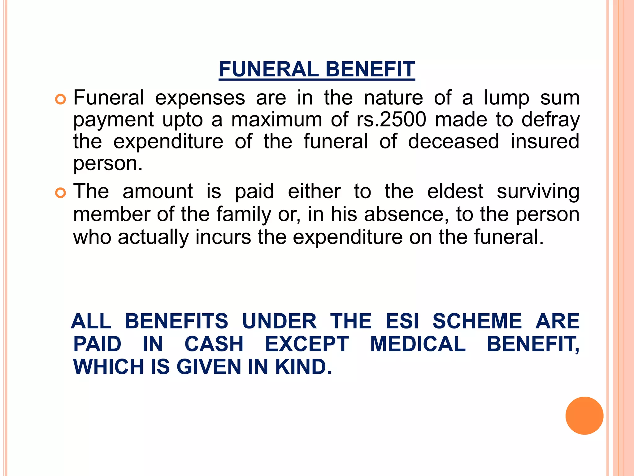 FUNERAL BENEFIT
 Funeral expenses are in the nature of a lump sum
payment upto a maximum of rs.2500 made to defray
the expenditure of the funeral of deceased insured
person.
 The amount is paid either to the eldest surviving
member of the family or, in his absence, to the person
who actually incurs the expenditure on the funeral.
ALL BENEFITS UNDER THE ESI SCHEME ARE
PAID IN CASH EXCEPT MEDICAL BENEFIT,
WHICH IS GIVEN IN KIND.
 