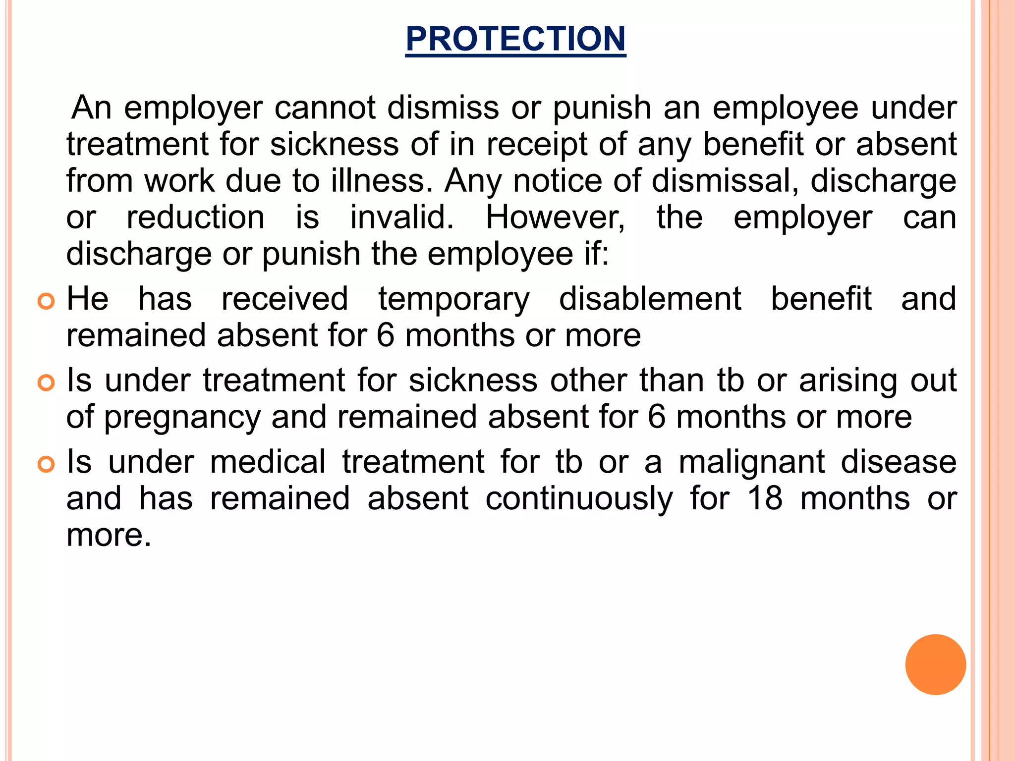 PROTECTION
An employer cannot dismiss or punish an employee under
treatment for sickness of in receipt of any benefit or absent
from work due to illness. Any notice of dismissal, discharge
or reduction is invalid. However, the employer can
discharge or punish the employee if:
 He has received temporary disablement benefit and
remained absent for 6 months or more
 Is under treatment for sickness other than tb or arising out
of pregnancy and remained absent for 6 months or more
 Is under medical treatment for tb or a malignant disease
and has remained absent continuously for 18 months or
more.
 