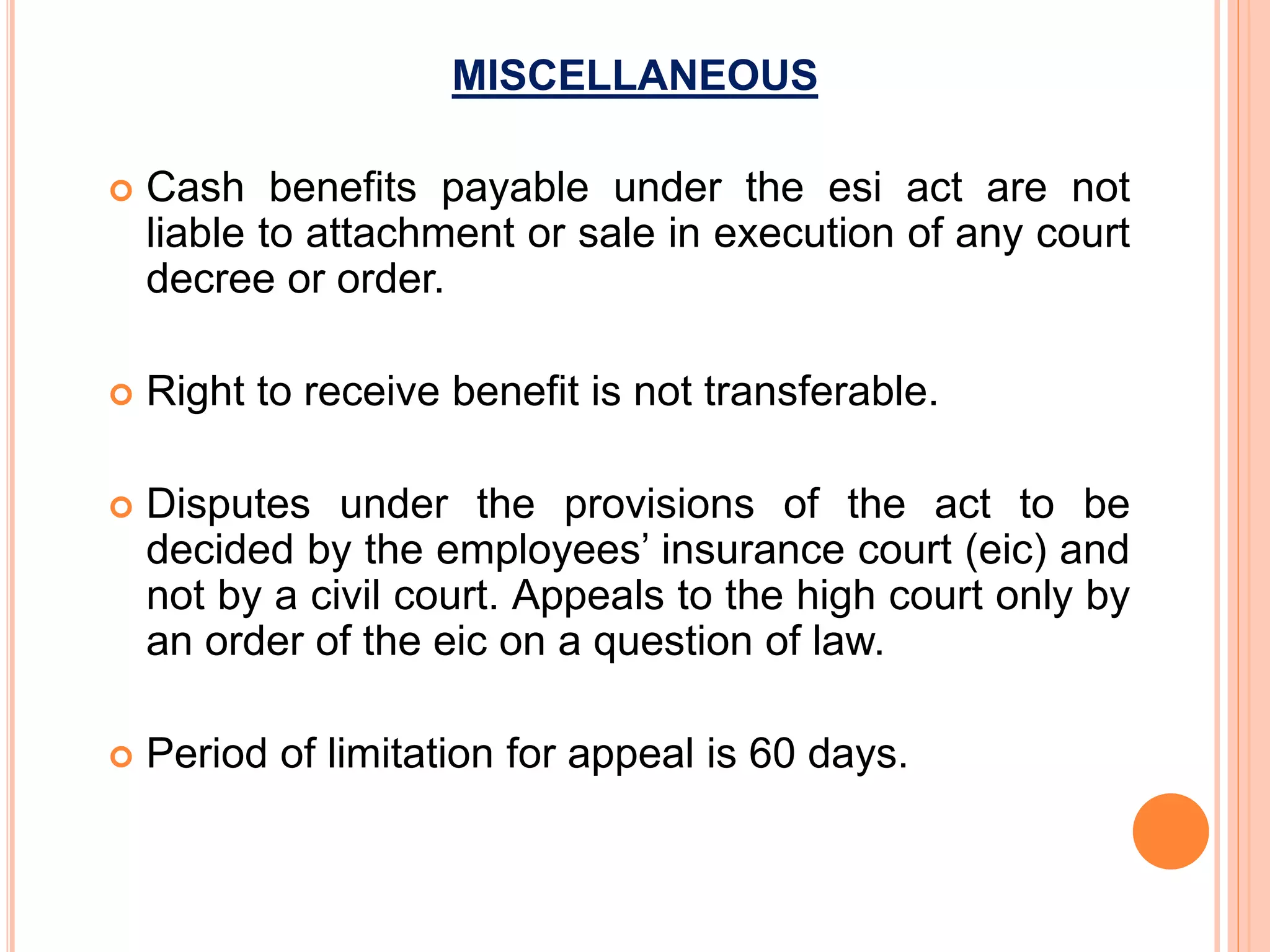 MISCELLANEOUS
 Cash benefits payable under the esi act are not
liable to attachment or sale in execution of any court
decree or order.
 Right to receive benefit is not transferable.
 Disputes under the provisions of the act to be
decided by the employees’ insurance court (eic) and
not by a civil court. Appeals to the high court only by
an order of the eic on a question of law.
 Period of limitation for appeal is 60 days.
 