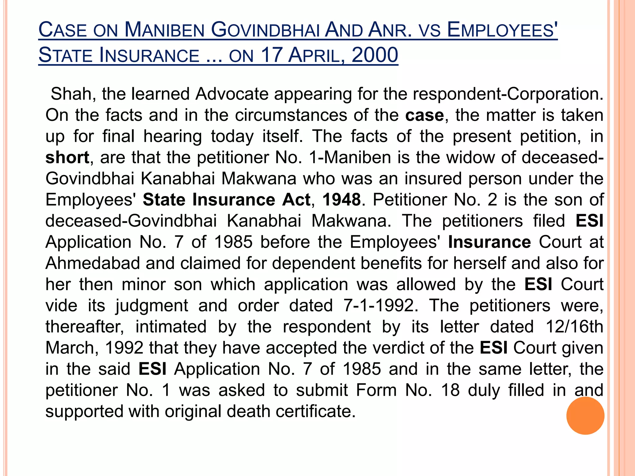 CASE ON MANIBEN GOVINDBHAI AND ANR. VS EMPLOYEES'
STATE INSURANCE ... ON 17 APRIL, 2000
Shah, the learned Advocate appearing for the respondent-Corporation.
On the facts and in the circumstances of the case, the matter is taken
up for final hearing today itself. The facts of the present petition, in
short, are that the petitioner No. 1-Maniben is the widow of deceased-
Govindbhai Kanabhai Makwana who was an insured person under the
Employees' State Insurance Act, 1948. Petitioner No. 2 is the son of
deceased-Govindbhai Kanabhai Makwana. The petitioners filed ESI
Application No. 7 of 1985 before the Employees' Insurance Court at
Ahmedabad and claimed for dependent benefits for herself and also for
her then minor son which application was allowed by the ESI Court
vide its judgment and order dated 7-1-1992. The petitioners were,
thereafter, intimated by the respondent by its letter dated 12/16th
March, 1992 that they have accepted the verdict of the ESI Court given
in the said ESI Application No. 7 of 1985 and in the same letter, the
petitioner No. 1 was asked to submit Form No. 18 duly filled in and
supported with original death certificate.
 