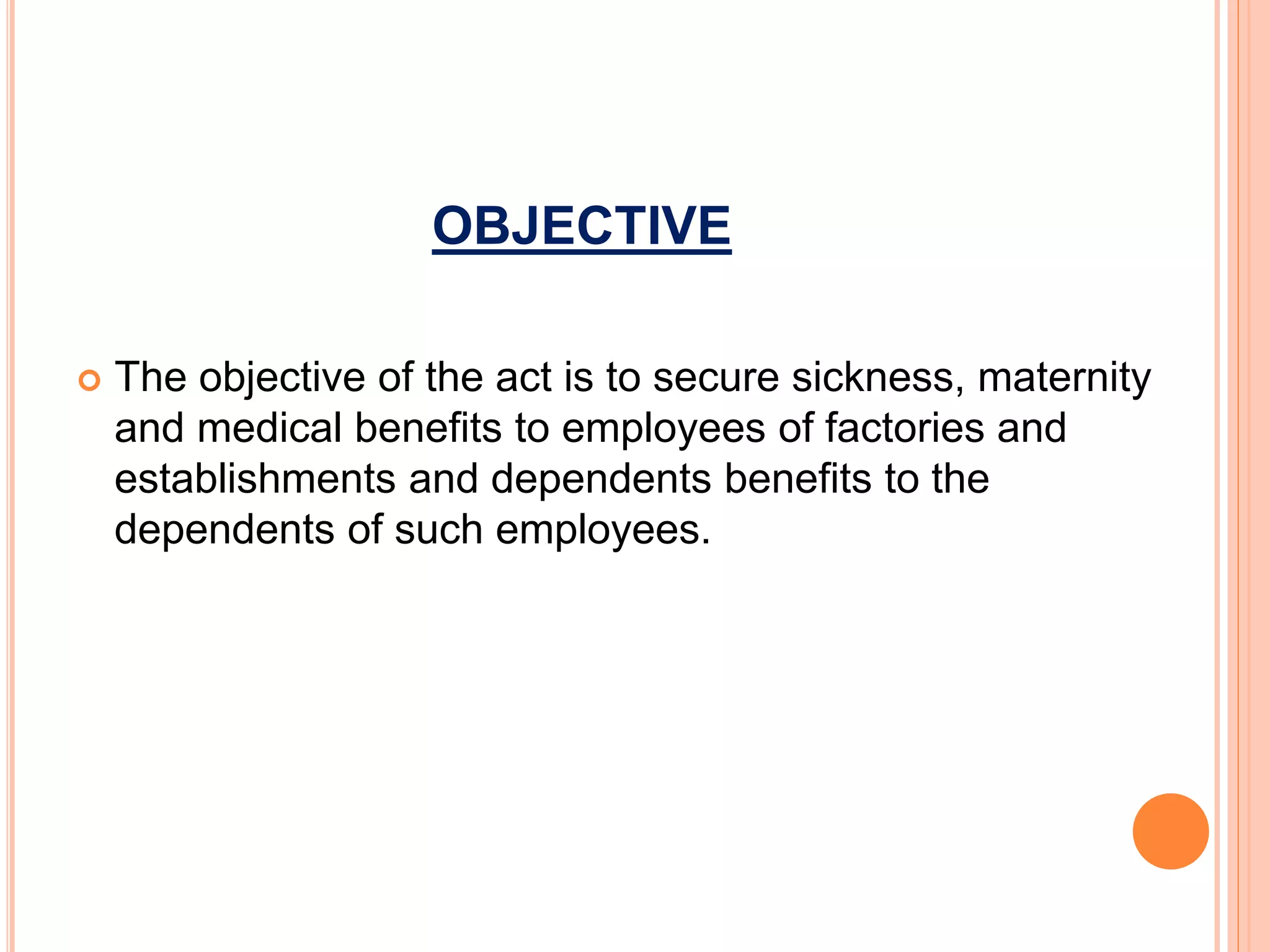 OBJECTIVE
 The objective of the act is to secure sickness, maternity
and medical benefits to employees of factories and
establishments and dependents benefits to the
dependents of such employees.
 