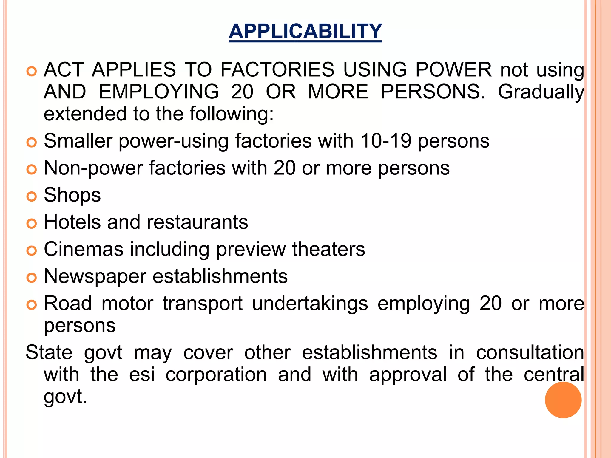 APPLICABILITY
 ACT APPLIES TO FACTORIES USING POWER not using
AND EMPLOYING 20 OR MORE PERSONS. Gradually
extended to the following:
 Smaller power-using factories with 10-19 persons
 Non-power factories with 20 or more persons
 Shops
 Hotels and restaurants
 Cinemas including preview theaters
 Newspaper establishments
 Road motor transport undertakings employing 20 or more
persons
State govt may cover other establishments in consultation
with the esi corporation and with approval of the central
govt.
 