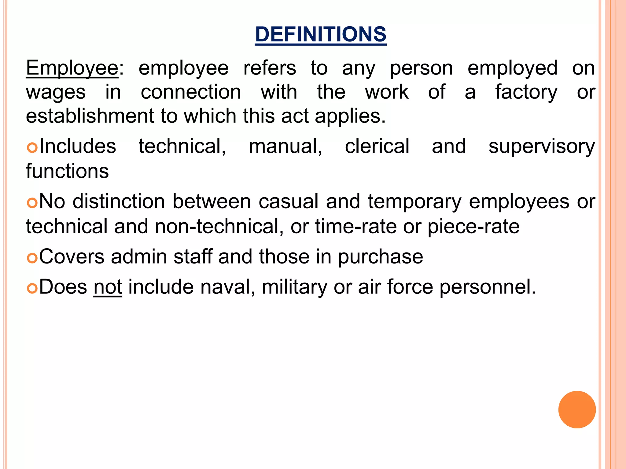 DEFINITIONS
Employee: employee refers to any person employed on
wages in connection with the work of a factory or
establishment to which this act applies.
Includes technical, manual, clerical and supervisory
functions
No distinction between casual and temporary employees or
technical and non-technical, or time-rate or piece-rate
Covers admin staff and those in purchase
Does not include naval, military or air force personnel.
 
