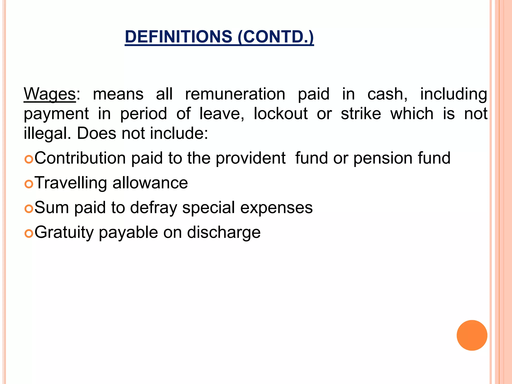 DEFINITIONS (CONTD.)
Wages: means all remuneration paid in cash, including
payment in period of leave, lockout or strike which is not
illegal. Does not include:
Contribution paid to the provident fund or pension fund
Travelling allowance
Sum paid to defray special expenses
Gratuity payable on discharge
 