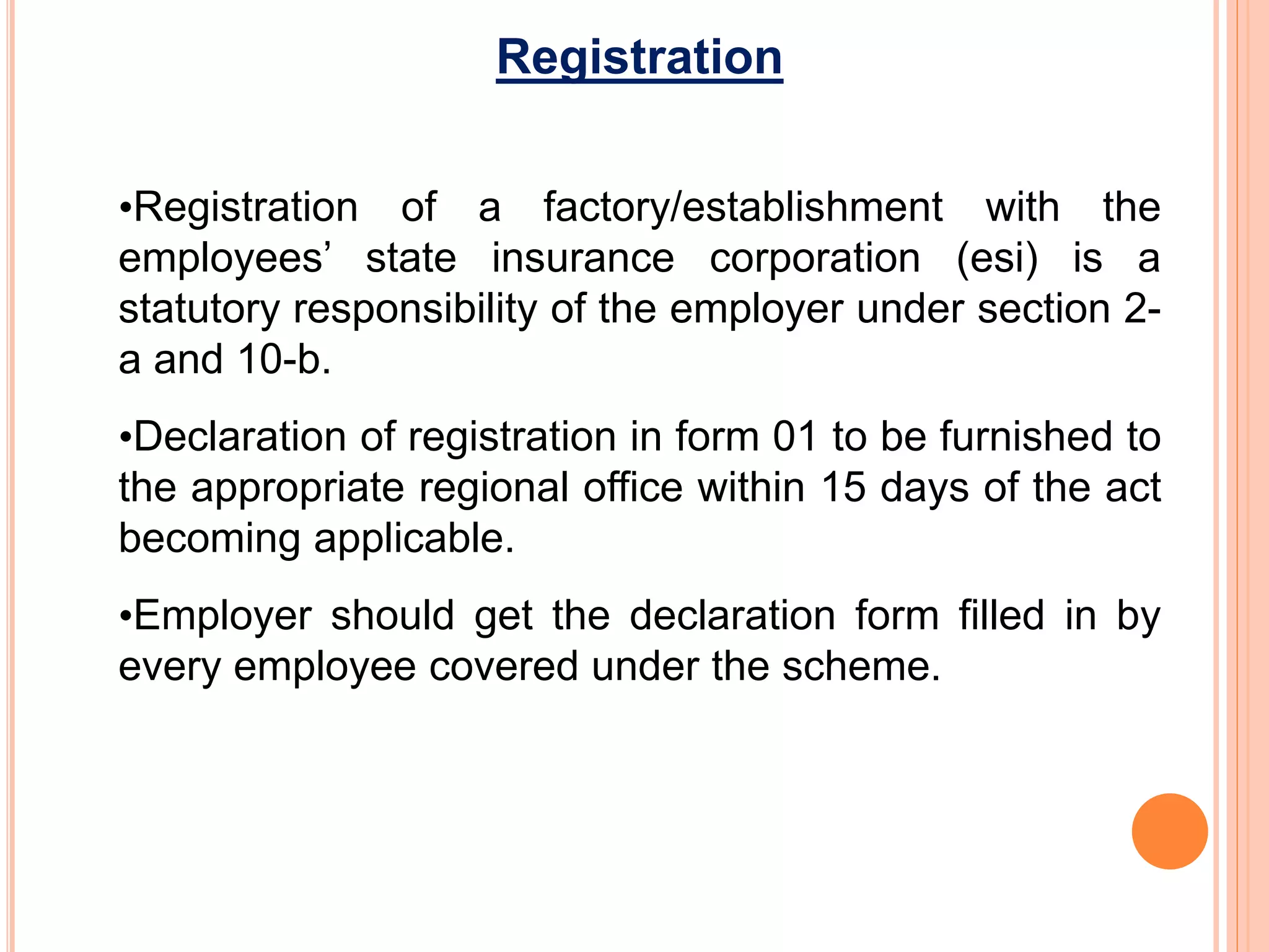 Registration
•Registration of a factory/establishment with the
employees’ state insurance corporation (esi) is a
statutory responsibility of the employer under section 2-
a and 10-b.
•Declaration of registration in form 01 to be furnished to
the appropriate regional office within 15 days of the act
becoming applicable.
•Employer should get the declaration form filled in by
every employee covered under the scheme.
 