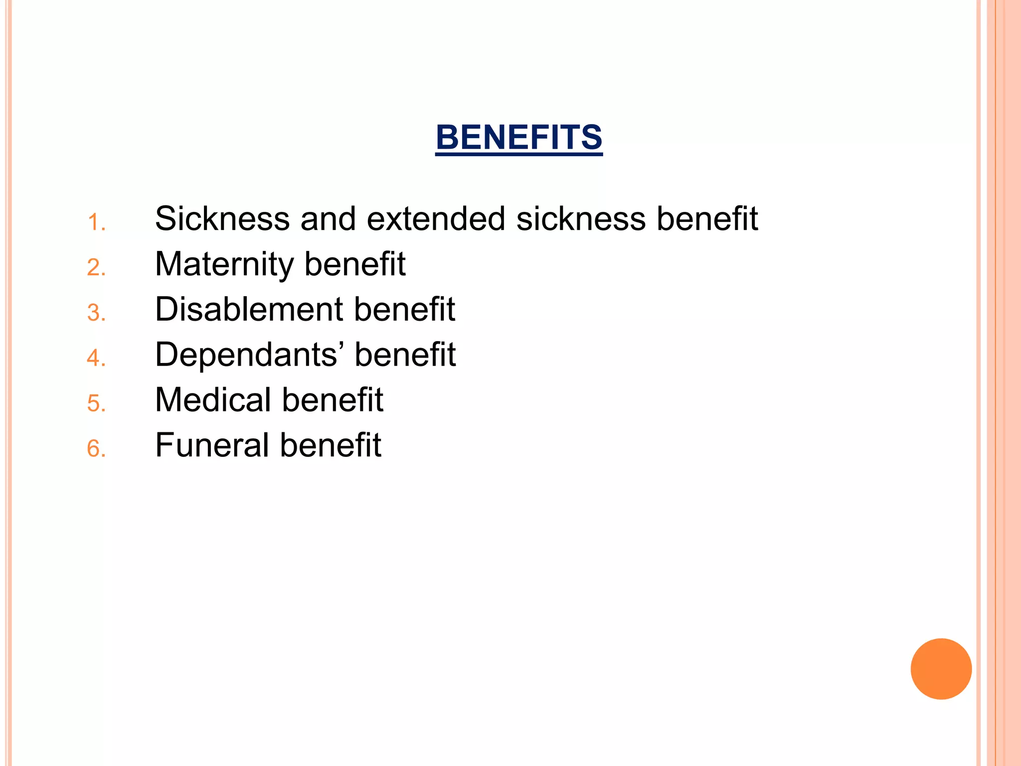 BENEFITS
1. Sickness and extended sickness benefit
2. Maternity benefit
3. Disablement benefit
4. Dependants’ benefit
5. Medical benefit
6. Funeral benefit
 
