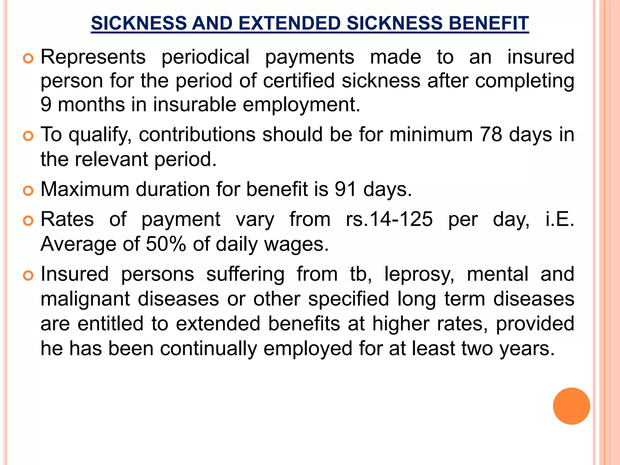 SICKNESS AND EXTENDED SICKNESS BENEFIT
 Represents periodical payments made to an insured
person for the period of certified sickness after completing
9 months in insurable employment.
 To qualify, contributions should be for minimum 78 days in
the relevant period.
 Maximum duration for benefit is 91 days.
 Rates of payment vary from rs.14-125 per day, i.E.
Average of 50% of daily wages.
 Insured persons suffering from tb, leprosy, mental and
malignant diseases or other specified long term diseases
are entitled to extended benefits at higher rates, provided
he has been continually employed for at least two years.
 