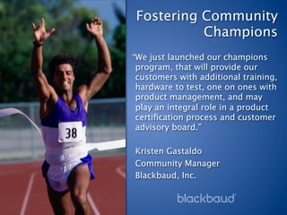 Fostering Community
           Champions
“We just launched our champions
 program, that will provide our
 customers with additional training,
 hardware to test, one on ones with
 product management, and may
 play an integral role in a product
 certiﬁcation process and customer
 advisory board.”

Kristen Gastaldo
Community Manager
Blackbaud, Inc.
 