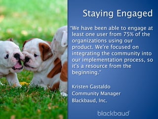 Staying Engaged
“We have been able to engage at
least one user from 75% of the
organizations using our
product. We're focused on
integrating the community into
our implementation process, so
it's a resource from the
beginning.”

Kristen Gastaldo
Community Manager
Blackbaud, Inc.
 