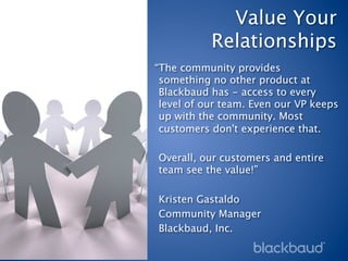 Value Your
           Relationships
“The community provides
 something no other product at
 Blackbaud has - access to every
 level of our team. Even our VP keeps
 up with the community. Most
 customers don't experience that. 
 
 Overall, our customers and entire
 team see the value!”
 
 Kristen Gastaldo
 Community Manager
 Blackbaud, Inc.
 