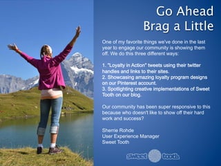 Go Ahead 
                   Brag a Little
One of my favorite things we've done in the last
year to engage our community is showing them
off. We do this three different ways:

1. "Loyalty in Action" tweets using their twitter
handles and links to their sites.
2. Showcasing amazing loyalty program designs
on our Pinterest account.
3. Spotlighting creative implementations of Sweet
Tooth on our blog.

Our community has been super responsive to this
because who doesn't like to show off their hard
work and success?

Sherrie Rohde
User Experience Manager
Sweet Tooth
 