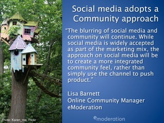 Social media adopts a
                             Community approach
                           “The blurring of social media and
                            community will continue. While
                            social media is widely accepted
                            as part of the marketing mix, the
                            approach on social media will be
                            to create a more integrated
                            community feel, rather than
                            simply use the channel to push
                            product.”
                            
                            Lisa Barnett
                            Online Community Manager
                            eModeration 

Photo: Karen_roe, Flickr
 
