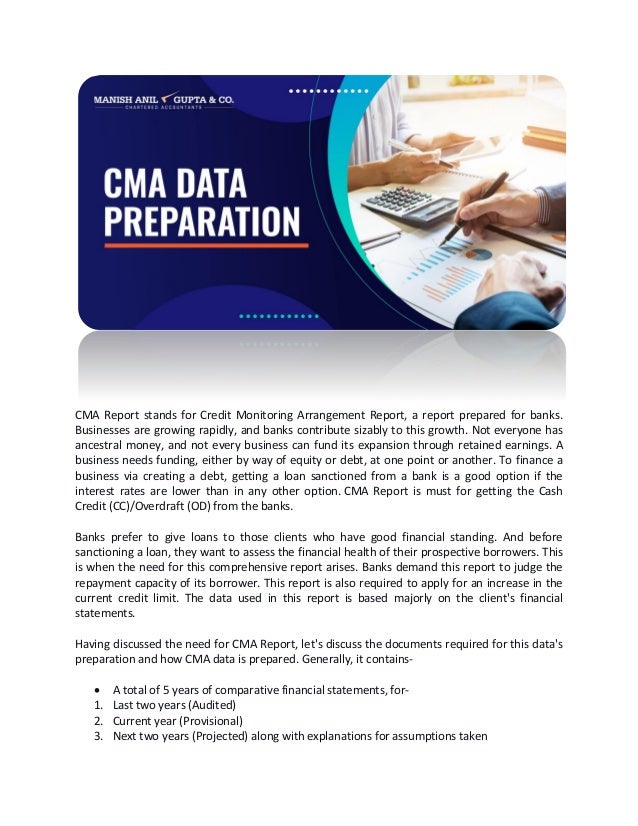 CMA Report stands for Credit Monitoring Arrangement Report, a report prepared for banks.
Businesses are growing rapidly, and banks contribute sizably to this growth. Not everyone has
ancestral money, and not every business can fund its expansion through retained earnings. A
business needs funding, either by way of equity or debt, at one point or another. To finance a
business via creating a debt, getting a loan sanctioned from a bank is a good option if the
interest rates are lower than in any other option. CMA Report is must for getting the Cash
Credit (CC)/Overdraft (OD) from the banks.
Banks prefer to give loans to those clients who have good financial standing. And before
sanctioning a loan, they want to assess the financial health of their prospective borrowers. This
is when the need for this comprehensive report arises. Banks demand this report to judge the
repayment capacity of its borrower. This report is also required to apply for an increase in the
current credit limit. The data used in this report is based majorly on the client's financial
statements.
Having discussed the need for CMA Report, let's discuss the documents required for this data's
preparation and how CMA data is prepared. Generally, it contains-
• A total of 5 years of comparative financial statements, for-
1. Last two years (Audited)
2. Current year (Provisional)
3. Next two years (Projected) along with explanations for assumptions taken
 