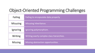 Object-Oriented Programming Challenges
Failing to encapsulate data properly.
Failing
Misusing inheritance.
Misusing
Ignoring polymorphism.
Ignoring
Writing overly complex class hierarchies.
Writing
Missing abstraction opportunities.
Missing
 