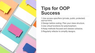 Tips for OOP
Success
1.Use access specifiers (private, public, protected)
appropriately.
2.Design before coding: Plan your class structure.
3.Use virtual functions for polymorphism.
4.Keep methods focused and classes cohesive.
5.Regularly refactor to simplify designs.
 