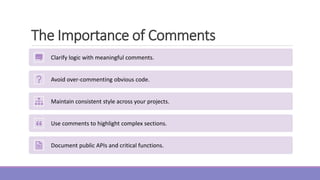 The Importance of Comments
Clarify logic with meaningful comments.
Avoid over-commenting obvious code.
Maintain consistent style across your projects.
Use comments to highlight complex sections.
Document public APIs and critical functions.
 