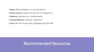 Recommended Resources
1.Books: Effective Modern C++ by Scott Meyers.
2.Online Courses: Udemy, Coursera (C++ for Beginners).
3.Websites: cplusplus.com, GeeksforGeeks.
4.Coding Platforms: LeetCode, Codeforces.
5.Tools: IDEs like Visual Studio, debugging tools like GDB.
 