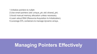 Managing Pointers Effectively
1.Initialize pointers to nullptr.
2.Use smart pointers (std::unique_ptr, std::shared_ptr).
3.Avoid manual memory allocation unless necessary.
4.Learn about RAII (Resource Acquisition Is Initialization).
5.Leverage STL containers to manage dynamic arrays.
 