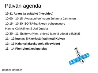 Päivän agenda 10-11 Avaus ja esittelyt (livevideo) 10.00 - 10.15  Avauspuheenvuoro Johanna Janhonen  10.15 - 10.30  SOITA-hankkeen puheenvuoro  Hannu Kärkkäinen & Jari Jussila 10.30 - 11  Esittelyt (Nimi, yhteisö ja mitä odotat päivältä)  11 - 12 lounas Erkkerissä (kabinetti Koivu)  12 - 13 Kalamaljakeskustelu (livevideo) 13 - 14 Pienryhmäkeskustelut Johanna Janhonen 