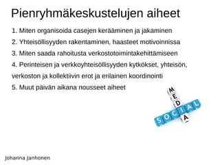 Pienryhmäkeskustelujen aiheet 1. Miten organisoida casejen kerääminen ja jakaminen  2. Yhteisöllisyyden rakentaminen, haasteet motivoinnissa 3. Miten saada rahoitusta verkostotoimintakehittämiseen 4. Perinteisen ja verkkoyhteisöllisyyden kytkökset, yhteisön,  verkoston ja kollektiivin erot ja erilainen koordinointi  5. Muut päivän aikana nousseet aiheet Johanna Janhonen 