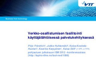 Verkko-osallistumisen fasilitointi
käyttäjälähtöisessä palvelukehityksessä

Pirjo Friedrich1, Jukka Huhtamäki2, Kaisa Koskela-
Huotari1, Kaarina Karppinen1, Kaisa Still1 (1 VTT, 2 TTY)
pohjautuen julkaisuun ISM 2012 –konferenssissa
(http://tapironline.no/last-ned/1086)
 