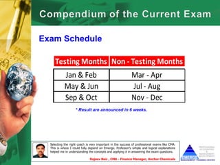 Exam Schedule

     Testing Months Non - Testing Months
            Jan & Feb                                       Mar - Apr
            May & Jun                                       Jul - Aug
            Sep & Oct                                       Nov - Dec
                    * Result are announced in 6 weeks.




  Selecting the right coach is very important in the success of professional exams like CMA.
  This is where I could fully depend on Emerge. Professor’s simple and logical explanations
  helped me in understanding the concepts and applying it in answering the exam questions.

                              Rajeev Nair , CMA - Finance Manager, Anchor Chemicals
 