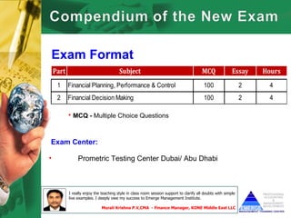 Exam Format
    Part                                Subject                                         MCQ               Essay    Hours
     1     Financial Planning, Performance & Control                                     100                   2     4
     2     Financial Decision Making                                                     100                   2     4

           • MCQ - Multiple Choice Questions


Exam Center:

•               Prometric Testing Center Dubai/ Abu Dhabi



           I really enjoy the teaching style in class room session support to clarify all doubts with simple
           live examples. I deeply owe my success to Emerge Management Institute.

                              Murali Krishna P.V,CMA - Finance Manager, KONE Middle East LLC
 