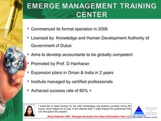  Commenced its formal operation in 2006

 Licensed by: Knowledge and Human Development Authority of
  Government of Dubai

 Aims to develop accountants to be globally competent

 Promoted by Prof. D Hariharan

 Expansion plans in Oman & India in 2 years

 Institute managed by certified professionals

 Achieved success rate of 80% +


     I would like to thank Emerge for the solid methodology and guidance provided during the
     course, which helped me to pass in first attempt itself. I really enjoyed the positiveness that
     runs throughout the program.

              Divya Santosh, CMA - Manager Accounts, Pan Cyber Information Tech. LLC
 