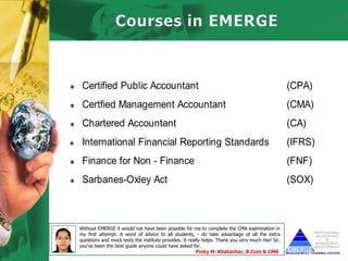 • Certified Public Accountant                                                                       (CPA)
• Certfied Management Accountant                                                                    (CMA)
• Chartered Accountant                                                                              (CA)
• International Financial Reporting Standards                                                       (IFRS)
• Finance for Non - Finance                                                                         (FNF)
• Sarbanes-Oxley Act                                                                                (SOX)



  Without EMERGE it would not have been possible for me to complete the CMA examination in
  my first attempt. A word of advice to all students, - do take advantage of all the extra
  questions and mock tests the institute provides. It really helps. Thank you very much Hari Sir,
  you’ve been the best guide anyone could have asked for.
                                                         Pinky M. Khatanhar, B.Com & CMA
 