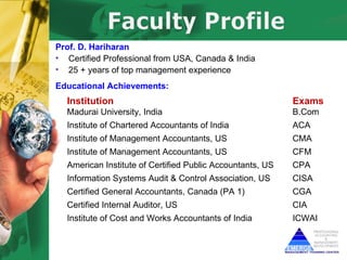 Prof. D. Hariharan
• Certified Professional from USA, Canada & India
• 25 + years of top management experience
Educational Achievements:
  Institution                                              Exams
  Madurai University, India                                B.Com
  Institute of Chartered Accountants of India              ACA
  Institute of Management Accountants, US                  CMA
  Institute of Management Accountants, US                  CFM
  American Institute of Certified Public Accountants, US   CPA
  Information Systems Audit & Control Association, US      CISA
  Certified General Accountants, Canada (PA 1)             CGA
  Certified Internal Auditor, US                           CIA
  Institute of Cost and Works Accountants of India         ICWAI
 