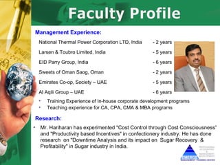 Management Experience:
     National Thermal Power Corporation LTD, India     - 2 years

     Larsen & Toubro Limited, India                    - 5 years

     EID Parry Group, India                            - 6 years

     Sweets of Oman Saog, Oman                         - 2 years

     Emirates Co-op, Society – UAE                     - 5 years

     Al Aqili Group – UAE                              - 6 years
     •   Training Experience of In-house corporate development programs
     •   Teaching experience for CA, CPA, CMA & MBA programs

    Research:
•    Mr. Hariharan has experimented "Cost Control through Cost Consciousness”
     and "Productivity based Incentives" in confectionery industry. He has done
     research on "Downtime Analysis and its impact on Sugar Recovery &
     Profitability" in Sugar industry in India.
 