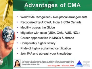 • Worldwide recognized / Reciprocal arrangements
• Recognized by AICWA, India & CGA Canada
• Mobility across the Globe
• Migration with ease (USA, CAN, AUS, NZL)
• Career opportunities in MNCs & abroad
• Comparably higher salary
• Pride of highly acclaimed certification
• Join IMA and abreast your knowledge

   The interesting & well conducted classes, the guidance and the continuous support I got
   from Emerge helped me clear the CMA examinations. I would recommend EMERGE to all
   those who wish to pursue CMA.
                                               Uzma Kanuga, CMA - Accountant, FEDEX
 