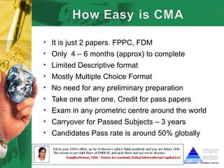 • It is just 2 papers. FPPC, FDM
• Only 4 – 6 months (approx) to complete
• Limited Descriptive format
• Mostly Multiple Choice Format
• No need for any preliminary preparation
• Take one after one, Credit for pass papers
• Exam in any prometric centre around the world
• Carryover for Passed Subjects – 3 years
• Candidates Pass rate is around 50% globally
 