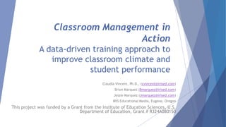 Classroom Management in
Action
A data-driven training approach to
improve classroom climate and
student performance
Claudia Vincent, Ph.D., (cvincent@irised.com)
Brion Marquez (Bmarquez@irised.com)
Jessie Marquez (Jmarquez@irised.com)
IRIS Educational Media, Eugene, Oregon
This project was funded by a Grant from the Institute of Education Sciences, U.S.
Department of Education, Grant # R324A080150
 