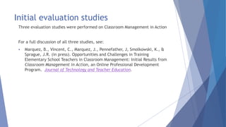 Initial evaluation studies
Three evaluation studies were performed on Classroom Management in Action
For a full discussion of all three studies, see:
 Marquez, B., Vincent, C., Marquez, J., Pennefather, J, Smolkowski, K., &
Sprague, J.R. (in press). Opportunities and Challenges in Training
Elementary School Teachers in Classroom Management: Initial Results from
Classroom Management in Action, an Online Professional Development
Program. Journal of Technology and Teacher Education.
 