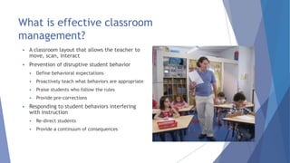 What is effective classroom
management?
 A classroom layout that allows the teacher to
move, scan, interact
 Prevention of disruptive student behavior
 Define behavioral expectations
 Proactively teach what behaviors are appropriate
 Praise students who follow the rules
 Provide pre-corrections
 Responding to student behaviors interfering
with instruction
 Re-direct students
 Provide a continuum of consequences
 
